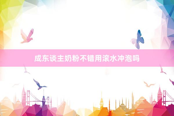 成东谈主奶粉不错用滚水冲泡吗