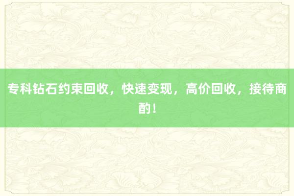 专科钻石约束回收，快速变现，高价回收，接待商酌！